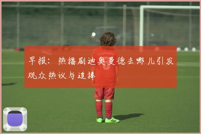 早报：热播剧迪奥曼德去哪儿引发观众热议与追捧