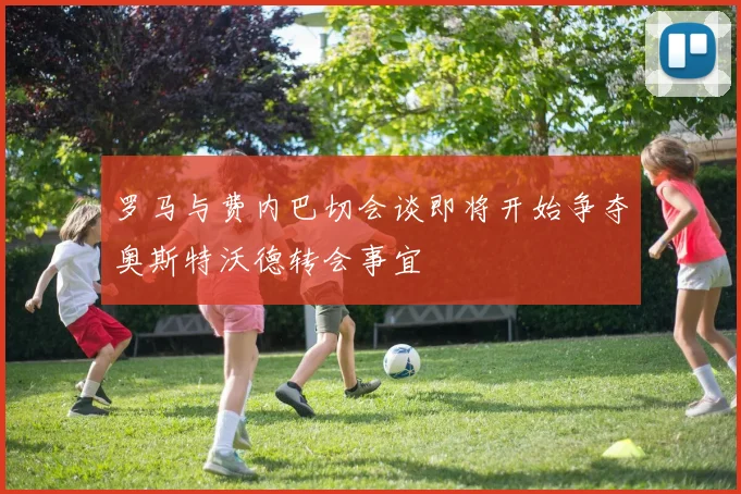 罗马与费内巴切会谈即将开始争夺奥斯特沃德转会事宜