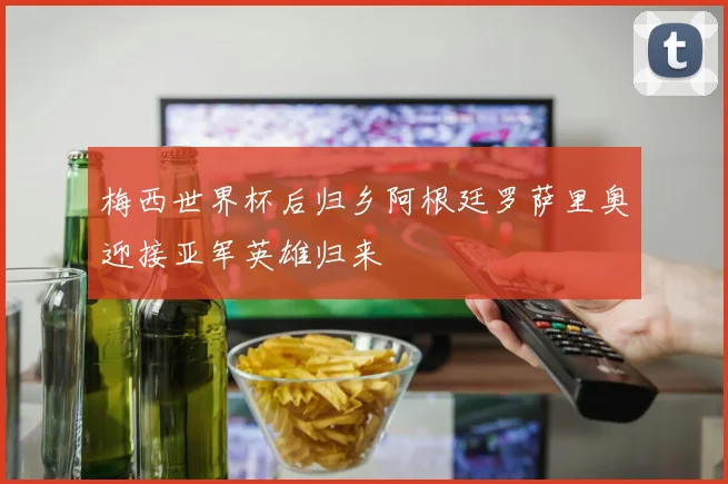 梅西世界杯后归乡阿根廷罗萨里奥迎接亚军英雄归来